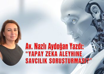 Av. Nazlı Aydoğan, yazdı: Yapay Zeka Aleyhine Savcılık Soruşturması?
